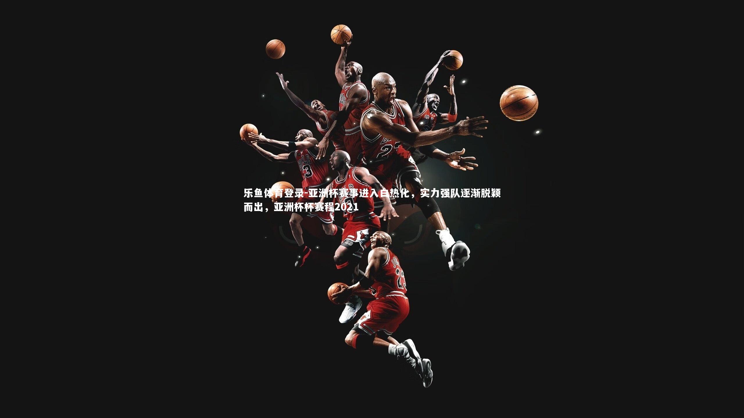 亚洲杯赛事进入白热化,实力强队逐渐脱颖而出,亚洲杯杯赛程2021